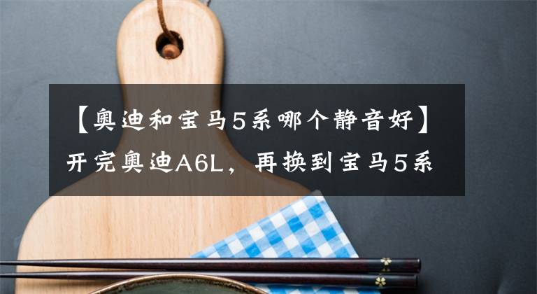 【奥迪和宝马5系哪个静音好】开完奥迪A6L,再换到宝马5系上,车主:对比后发现差距明显