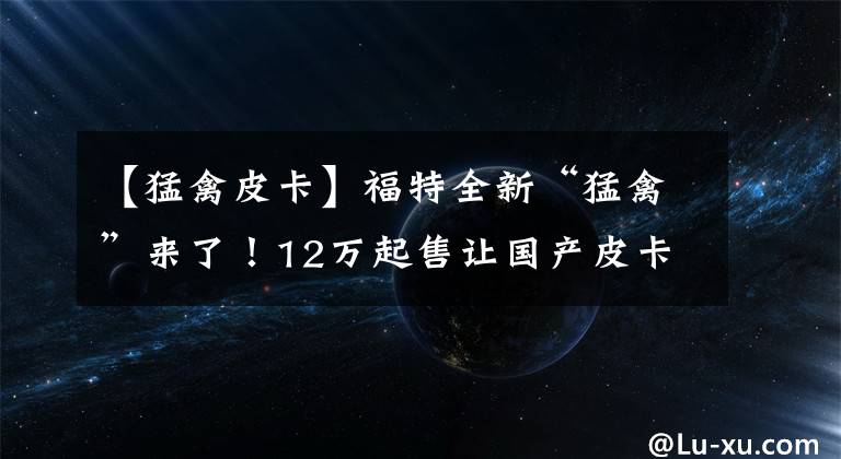 【猛禽皮卡】福特全新“猛禽”来了！12万起售让国产皮卡集体失眠，外观霸气