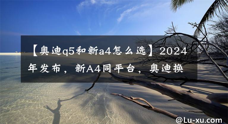 【奥迪q5和新a4怎么选】2024年发布,新A4同平台,奥迪换代Q5揭开面纱,加长还有意义吗?