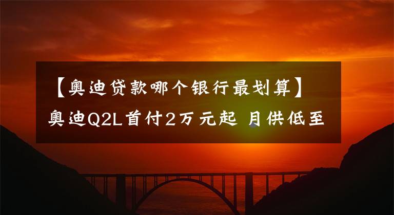 【奥迪贷款哪个银行最划算】奥迪Q2L首付2万元起 月供低至1788元
