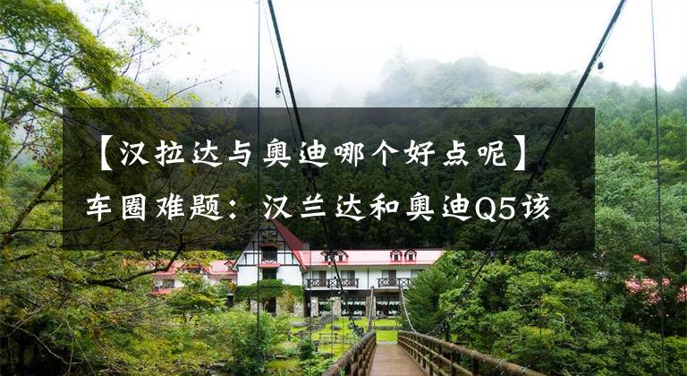 【汉拉达与奥迪哪个好点呢】车圈难题：汉兰达和奥迪Q5该怎么选？网友：谁的操控好就选谁