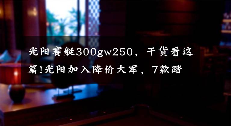 光阳赛艇300gw250,干货看这篇!光阳加入降价大军,7款踏板车型降幅最高5000