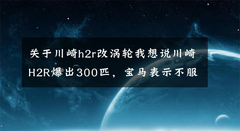 关于川崎h2r改涡轮我想说川崎H2R爆出300匹，宝马表示不服，没有什么是加个涡轮解决不了的