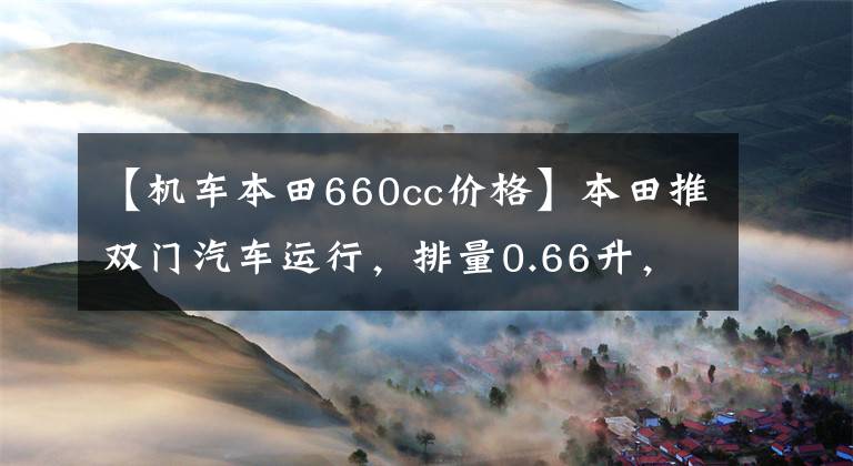 【机车本田660cc价格】本田推双门汽车运行,排量0.66升,限速100英里,只卖10万美元!