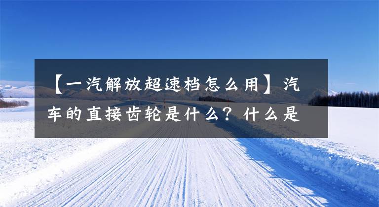【一汽解放超速档怎么用】汽车的直接齿轮是什么?什么是超速档?