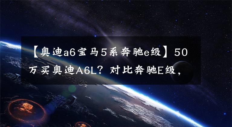 【奥迪a6宝马5系奔驰e级】50万买奥迪A6L？对比奔驰E级，宝马5系 我们应该怎么选？