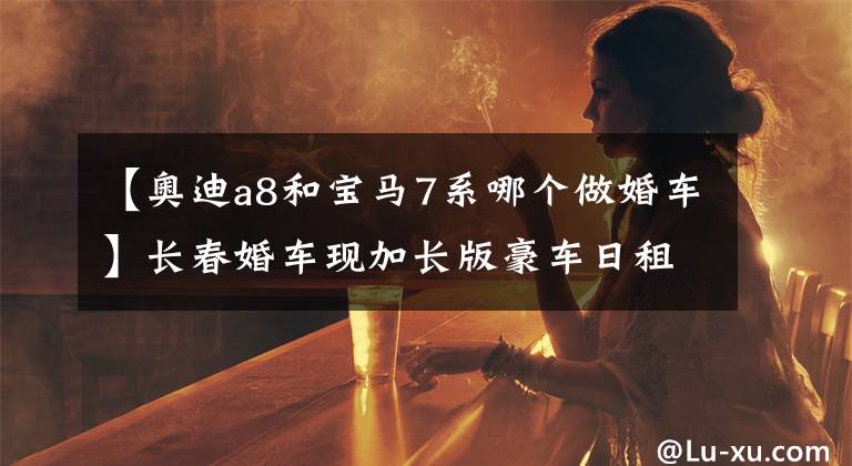 【奥迪a8和宝马7系哪个做婚车】长春婚车现加长版豪车日租金过万一车难求 停车位一次用五个