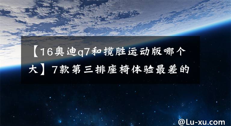 【16奥迪q7和揽胜运动版哪个大】7款第三排座椅体验最差的7座SUV