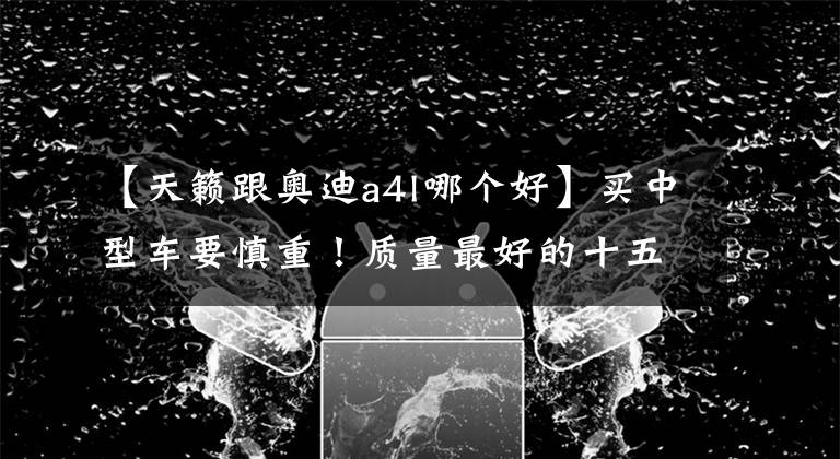 【天籁跟奥迪a4l哪个好】买中型车要慎重！质量最好的十五款车型公布，雅阁、奥迪A4L前五