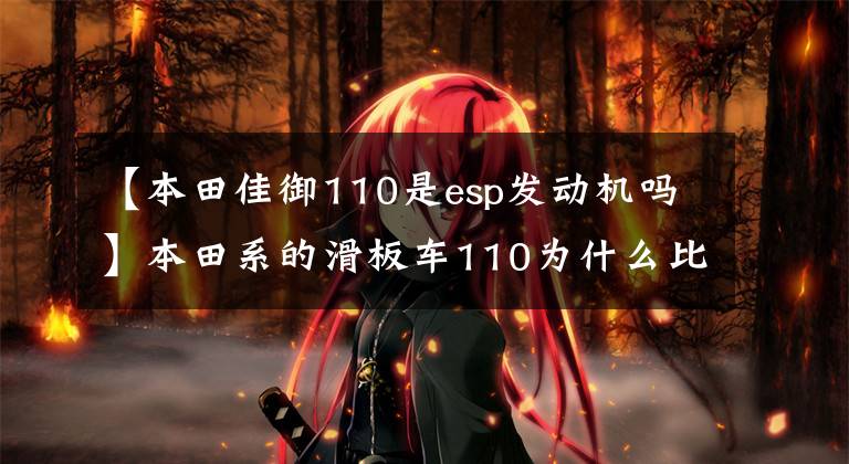 【本田佳御110是esp发动机吗】本田系的滑板车110为什么比125更贵？