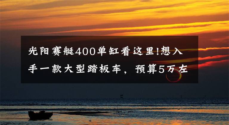 光阳赛艇400单缸看这里!想入手一款大型踏板车,预算5万左右,要求动力强,哪款适合?