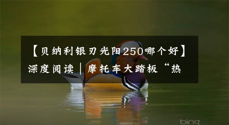 【贝纳利银刃光阳250哪个好】深度阅读｜摩托车大踏板“热潮”