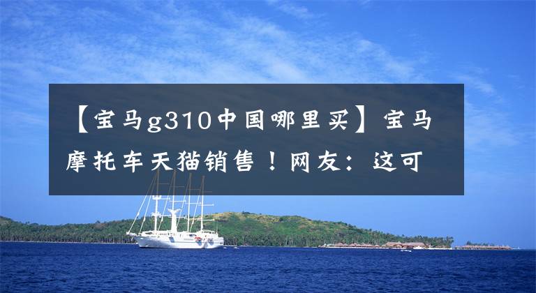 【宝马g310中国哪里买】宝马摩托车天猫销售!网友:这可能是我唯一能买的宝马。