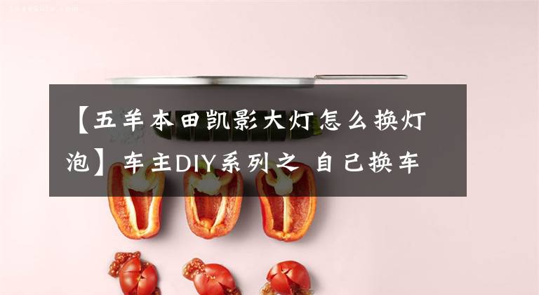 【五羊本田凯影大灯怎么换灯泡】车主DIY系列之 自己换车灯没有那么难