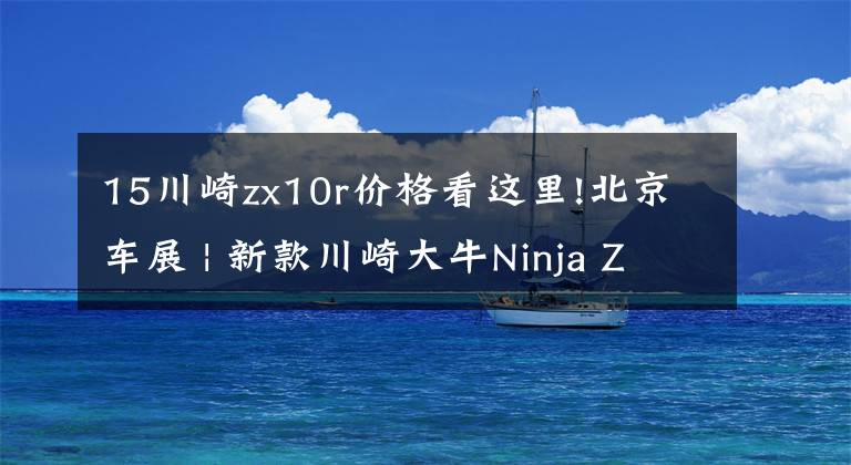 15川崎zx10r价格看这里!北京车展 | 新款川崎大牛Ninja ZX-10R公布售价236800元