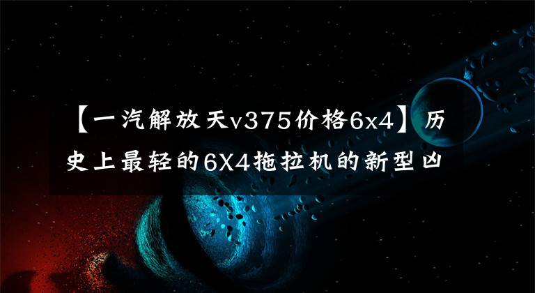 【一汽解放天v375价格6x4】历史上最轻的6X4拖拉机的新型凶悍v字重只有7.6吨