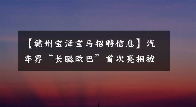 【赣州宝泽宝马招聘信息】汽车界“长腿欧巴”首次亮相被认为是我的伟大！难怪大家都跑到这里。