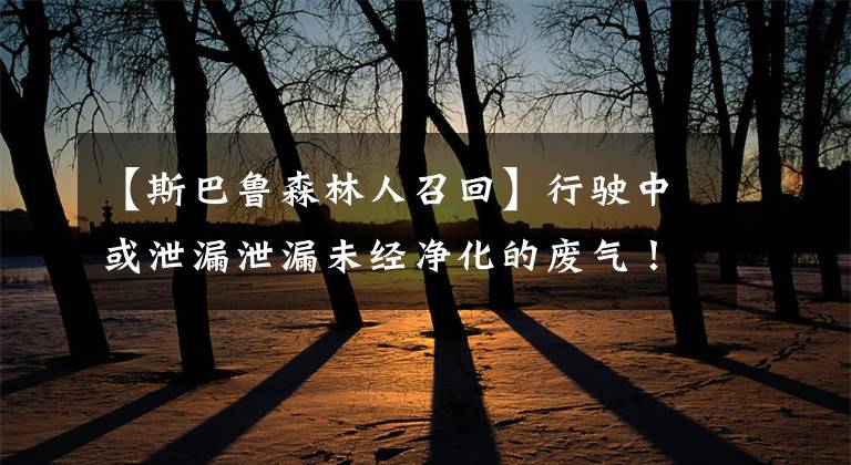 【斯巴鲁森林人召回】行驶中或泄漏泄漏未经净化的废气！斯巴鲁计划召回森林人、大力士等667辆车