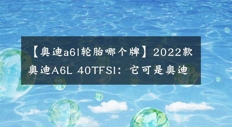 【奥迪a6l轮胎哪个牌】2022款奥迪A6L 40TFSI：它可是奥迪A6L中的最低配车型