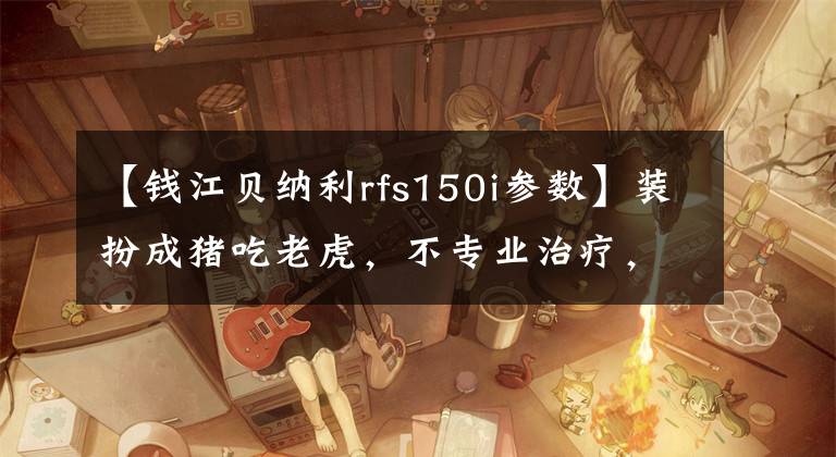 【钱江贝纳利rfs150i参数】装扮成猪吃老虎,不专业治疗,评价贝纳利RFS 150i下