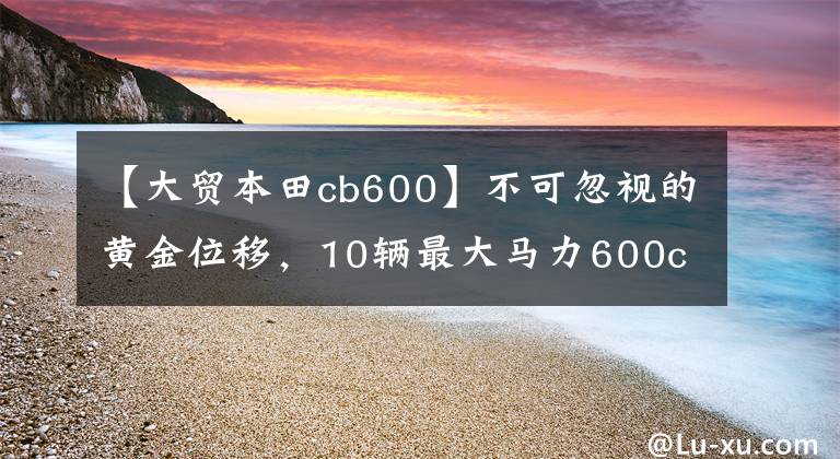 【大贸本田cb600】不可忽视的黄金位移，10辆最大马力600cc级车费