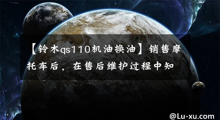 【铃木qs110机油换油】销售摩托车后,在售后维护过程中知道了机油的重要性