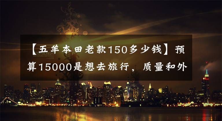 【五羊本田老款150多少钱】预算15000是想去旅行,质量和外观都有的150摩托车。请推荐一下