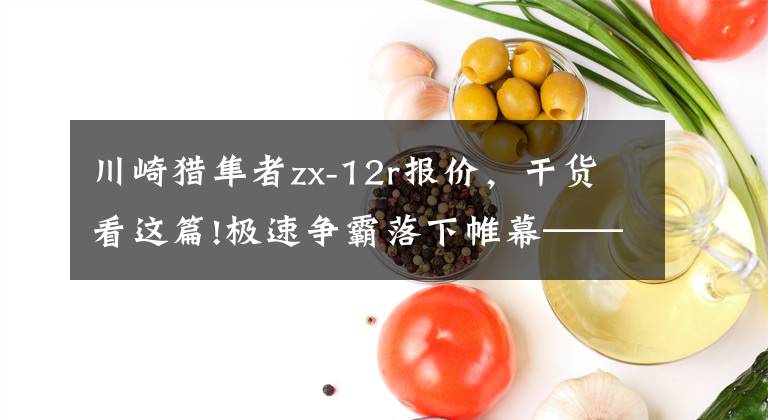 川崎猎隼者zx-12r报价,干货看这篇!极速争霸落下帷幕——绅士约定之299km/h