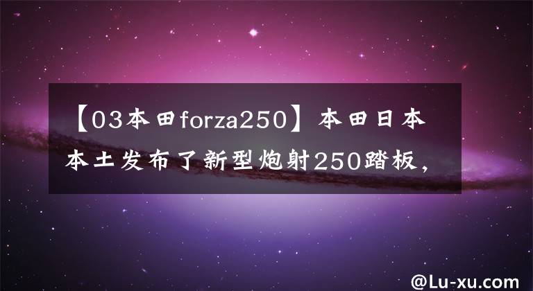 【03本田forza250】本田日本本土发布了新型炮射250踏板,与炮射350实质上是差距