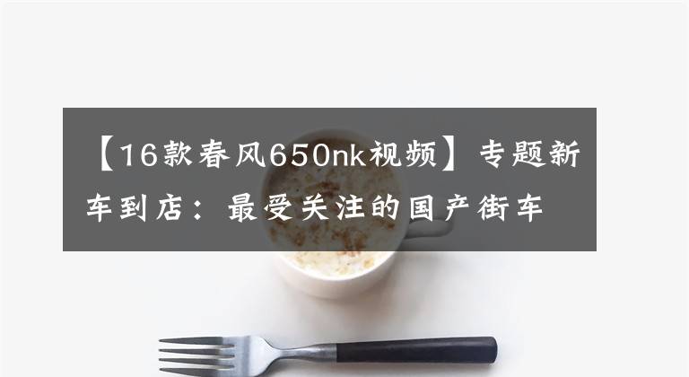 【16款春风650nk视频】专题新车到店:最受关注的国产街车——2016款 春风650NK