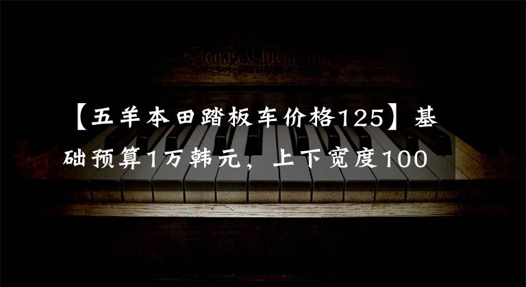 【五羊本田踏板车价格125】基础预算1万韩元,上下宽度1000,110,125合资滑板车推荐