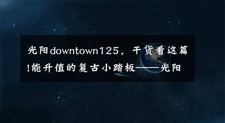 光阳downtown125,干货看这篇!能升值的复古小踏板——光阳many125