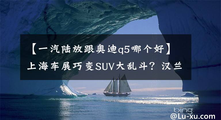 【一汽陆放跟奥迪q5哪个好】上海车展巧变SUV大乱斗?汉兰达/陆放等10款重磅SUV,都被疯狂围观