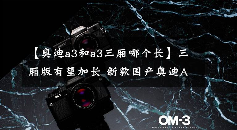 【奥迪a3和a3三厢哪个长】三厢版有望加长 新款国产奥迪A3将于4月量产