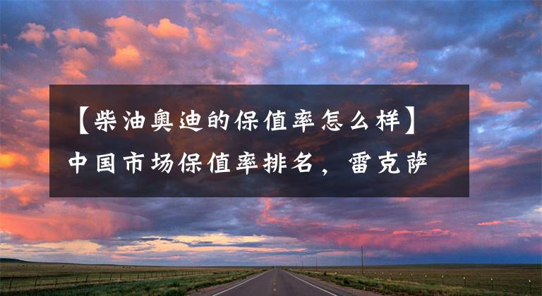 【柴油奥迪的保值率怎么样】中国市场保值率排名,雷克萨斯第二,丰田第三,奥迪第七