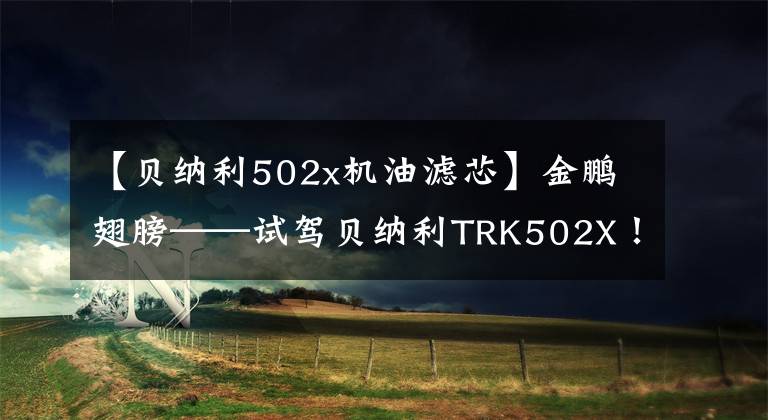 【贝纳利502x机油滤芯】金鹏翅膀——试驾贝纳利TRK502X！
