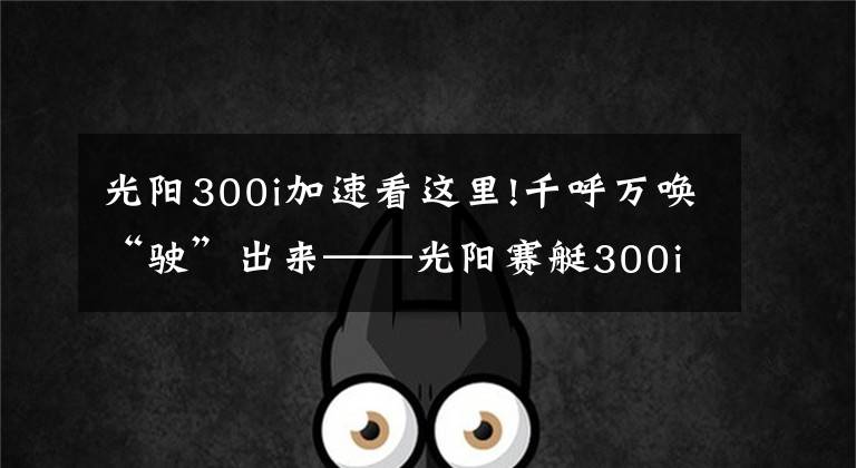 光阳300i加速看这里!千呼万唤“驶”出来——光阳赛艇300i ABS