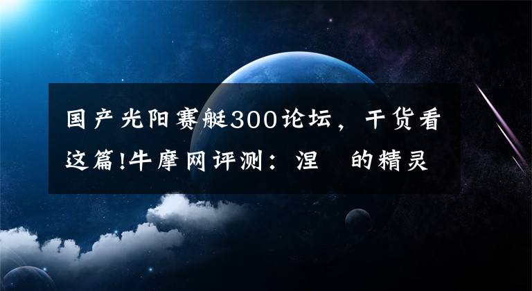 国产光阳赛艇300论坛,干货看这篇!牛摩网评测:涅槃的精灵——光阳赛艇300ABS