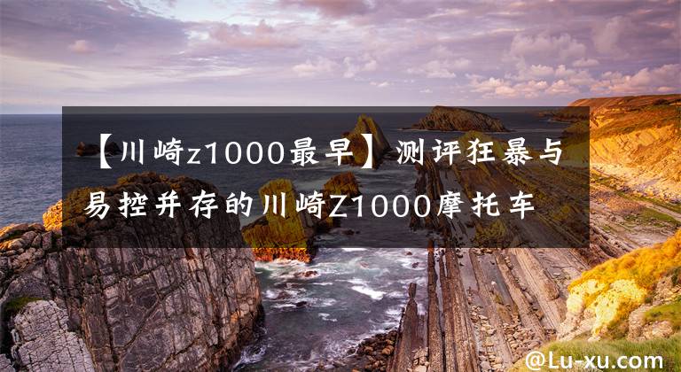 【川崎z1000最早】测评狂暴与易控并存的川崎Z1000摩托车