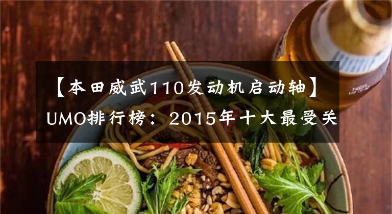 【本田威武110发动机启动轴】UMO排行榜:2015年十大最受关注的新月车。