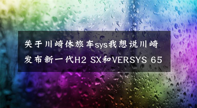 关于川崎休旅车sys我想说川崎发布新一代H2 SX和VERSYS 650,电控大幅进阶,颜值也有提升