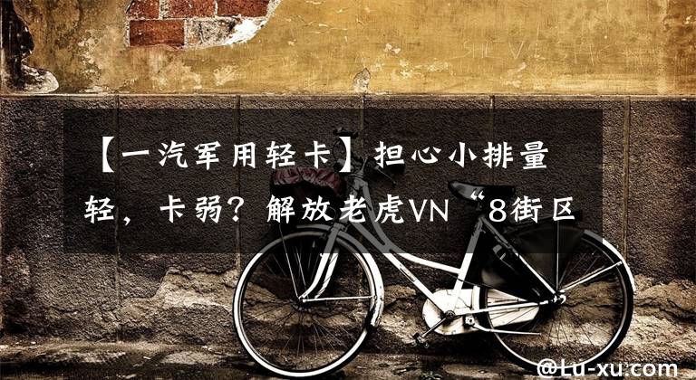 【一汽军用轻卡】担心小排量轻,卡弱?解放老虎VN“8街区登山湖”可以说是坡道杀手。