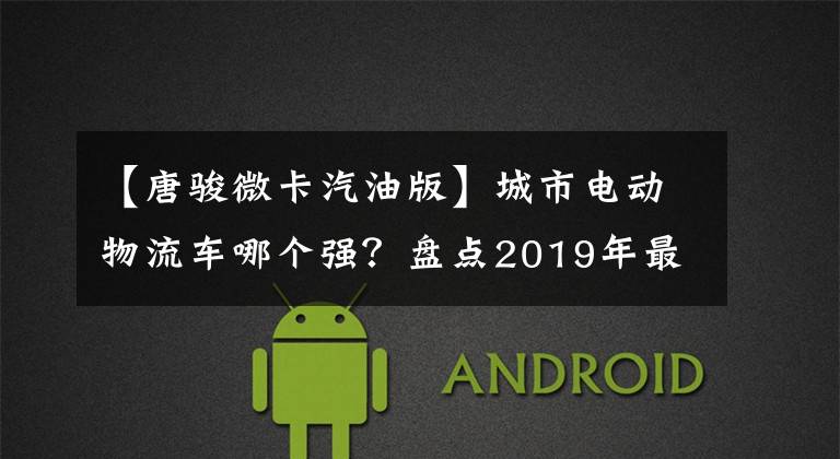 【唐骏微卡汽油版】城市电动物流车哪个强?盘点2019年最受欢迎的13张电动轻卡