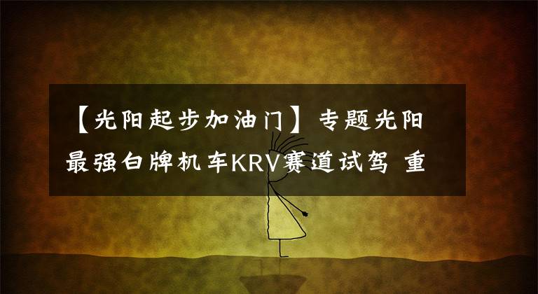 【光阳起步加油门】专题光阳最强白牌机车KRV赛道试驾 重机级配备要杀爆四方