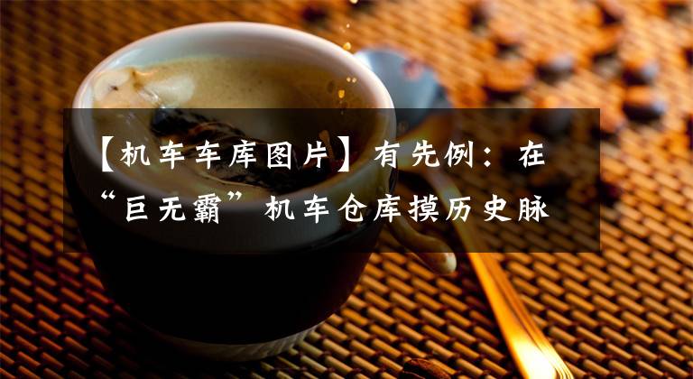 【机车车库图片】有先例:在“巨无霸”机车仓库摸历史脉动。
