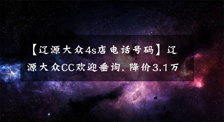 【辽源大众4s店电话号码】辽源大众CC欢迎垂询, 降价3.1万元