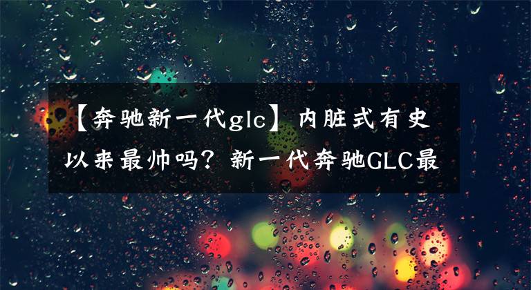【奔驰新一代glc】内脏式有史以来最帅吗?新一代奔驰GLC最快今年推出!