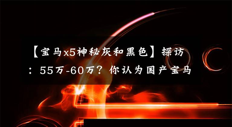 【宝马x5神秘灰和黑色】探访：55万-60万？你认为国产宝马X5L够便宜吗？