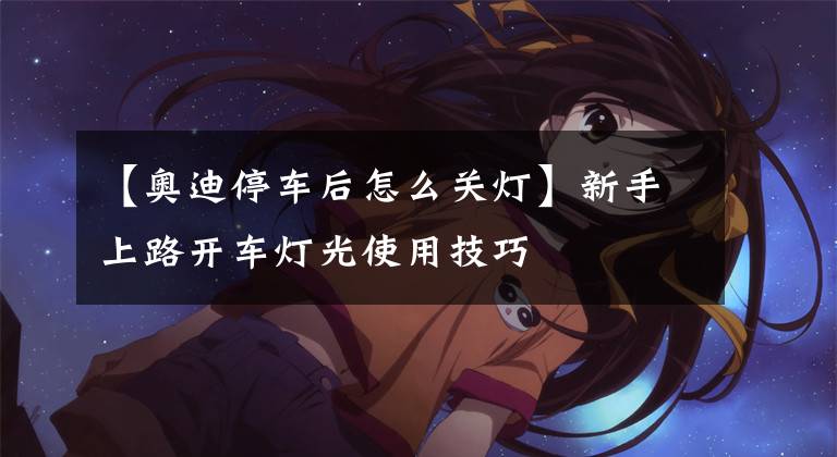 【奥迪停车后怎么关灯】新手上路开车灯光使用技巧