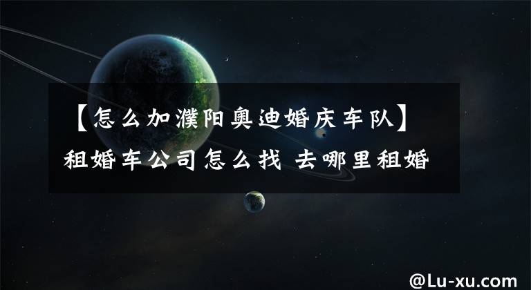 【怎么加濮阳奥迪婚庆车队】租婚车公司怎么找 去哪里租婚车最便宜